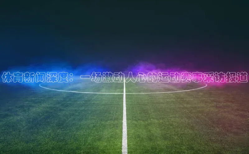 体育新闻深度：一场激动人心的运动赛事采访报道