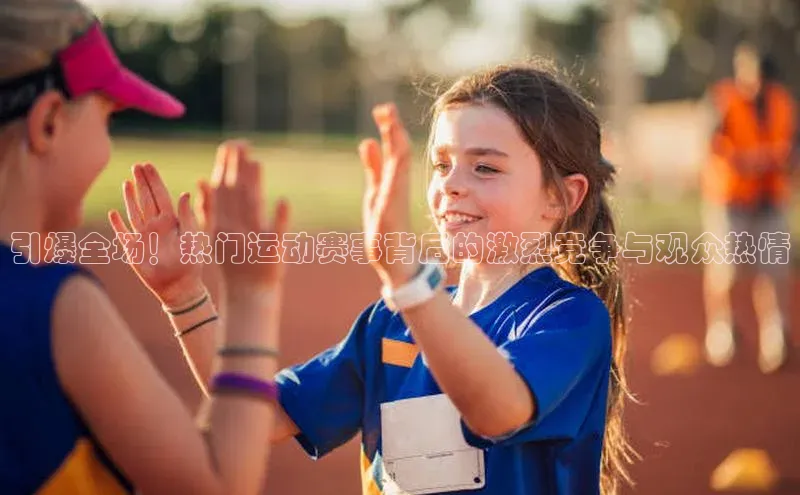 引爆全场！热门运动赛事背后的激烈竞争与观众热情